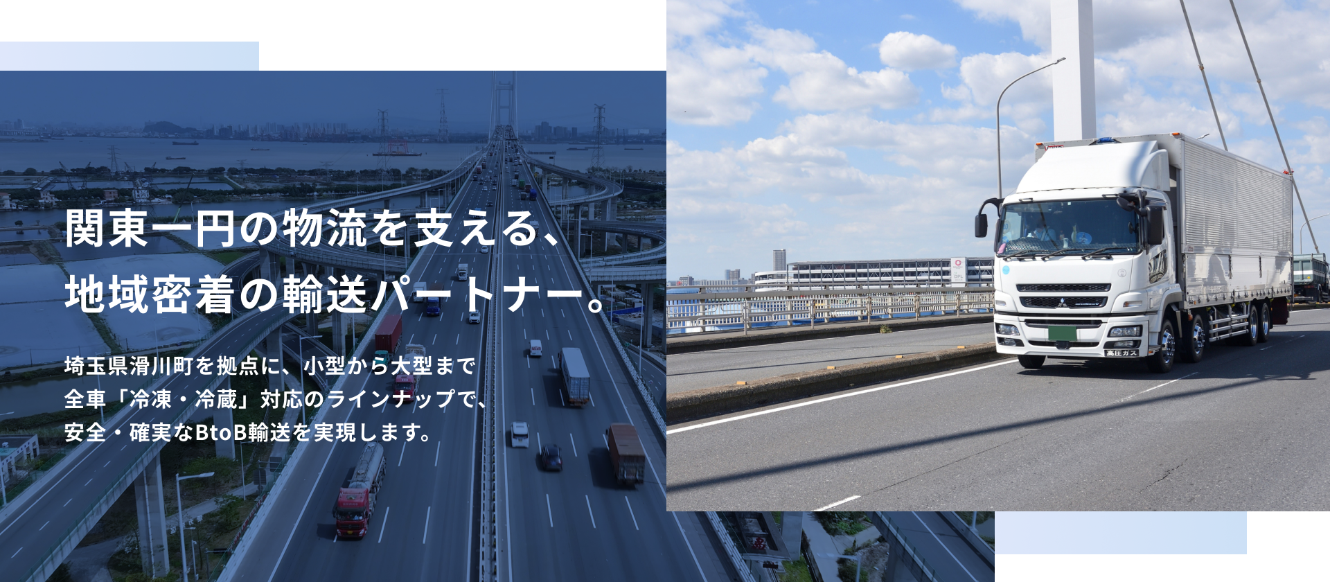 関東一円の物流を支える、 地域密着の輸送パートナー。埼玉県滑川町を拠点に、小型から大型まで 全車「冷凍・冷蔵」対応のラインナップで、 安全・確実なBtoB輸送を実現します。